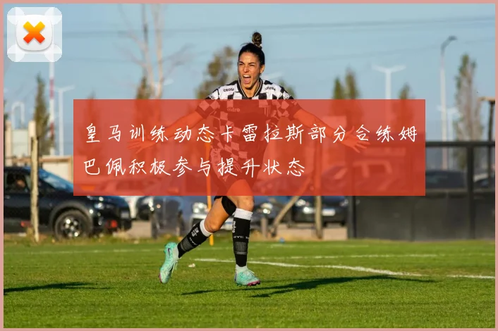 皇马训练动态卡雷拉斯部分合练姆巴佩积极参与提升状态