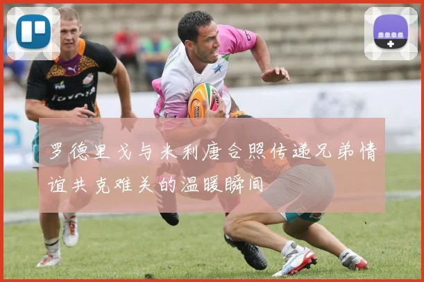 罗德里戈与米利唐合照传递兄弟情谊共克难关的温暖瞬间