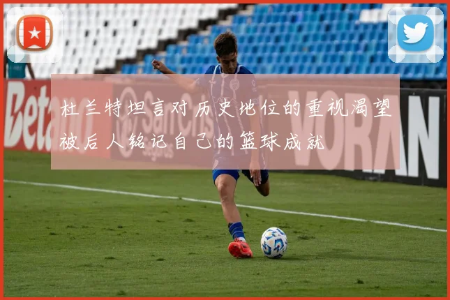 杜兰特坦言对历史地位的重视渴望被后人铭记自己的篮球成就