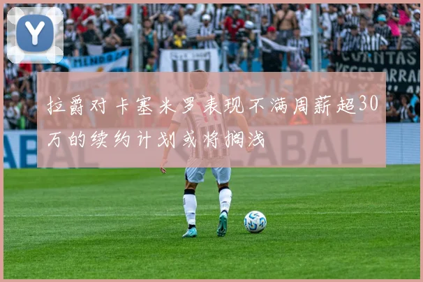 拉爵对卡塞米罗表现不满周薪超30万的续约计划或将搁浅