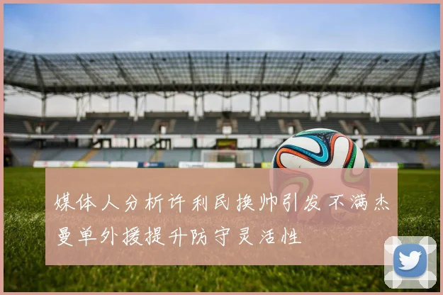 媒体人分析许利民换帅引发不满杰曼单外援提升防守灵活性