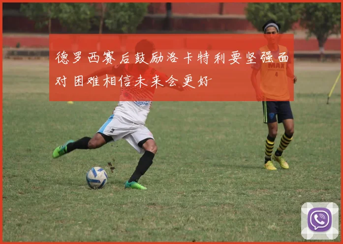 德罗西赛后鼓励洛卡特利要坚强面对困难相信未来会更好