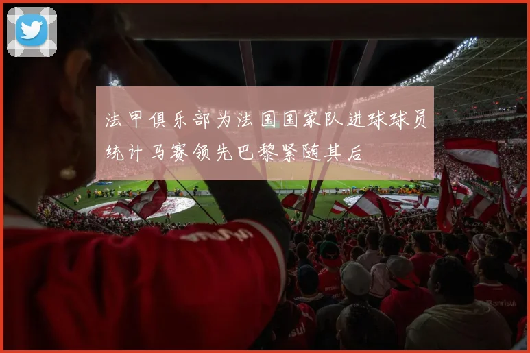 法甲俱乐部为法国国家队进球球员统计马赛领先巴黎紧随其后
