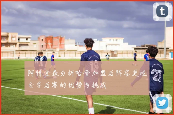 阿特金森分析哈登加盟后阵容更适合季后赛的优势与挑战