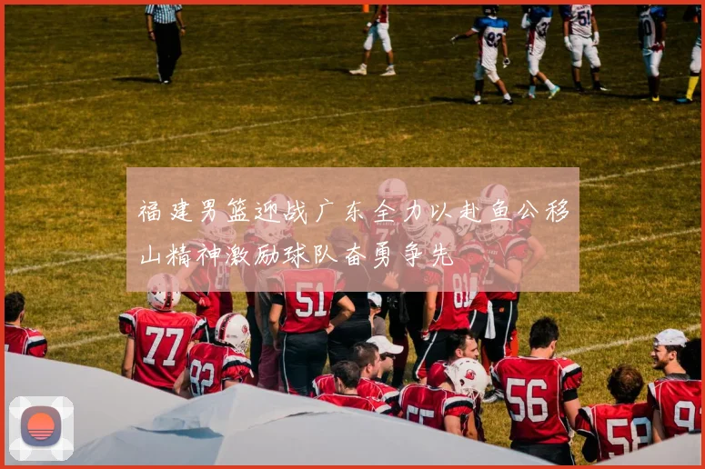 福建男篮迎战广东全力以赴鱼公移山精神激励球队奋勇争先