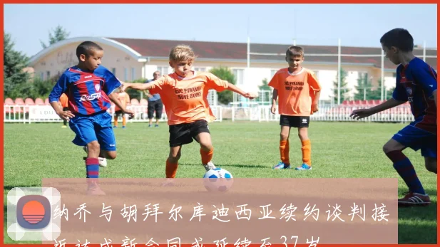 纳乔与胡拜尔库迪西亚续约谈判接近达成新合同或延续至37岁