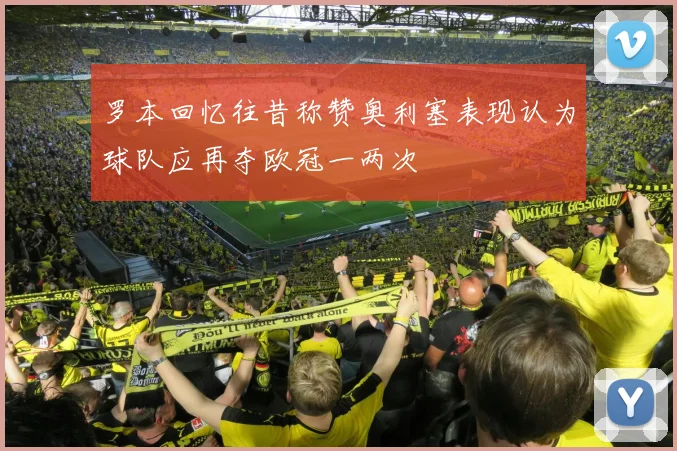 罗本回忆往昔称赞奥利塞表现认为球队应再夺欧冠一两次