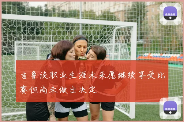 吉鲁谈职业生涯未来愿继续享受比赛但尚未做出决定
