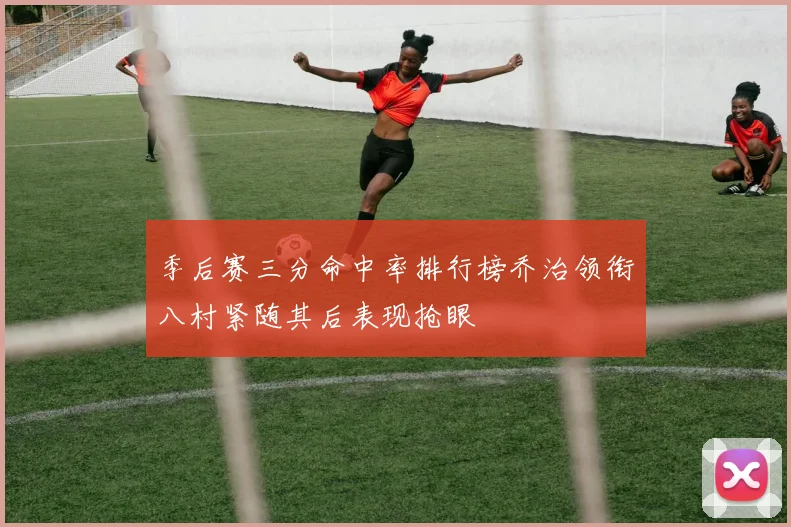 季后赛三分命中率排行榜乔治领衔八村紧随其后表现抢眼