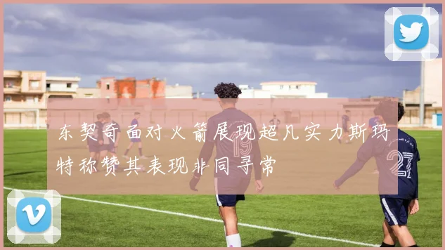 东契奇面对火箭展现超凡实力斯玛特称赞其表现非同寻常