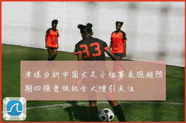 津媒分析中国女足小组赛表现超预期四强晋级机会大增引关注