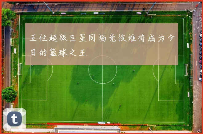 五位超级巨星同场竞技谁将成为今日的篮球之王