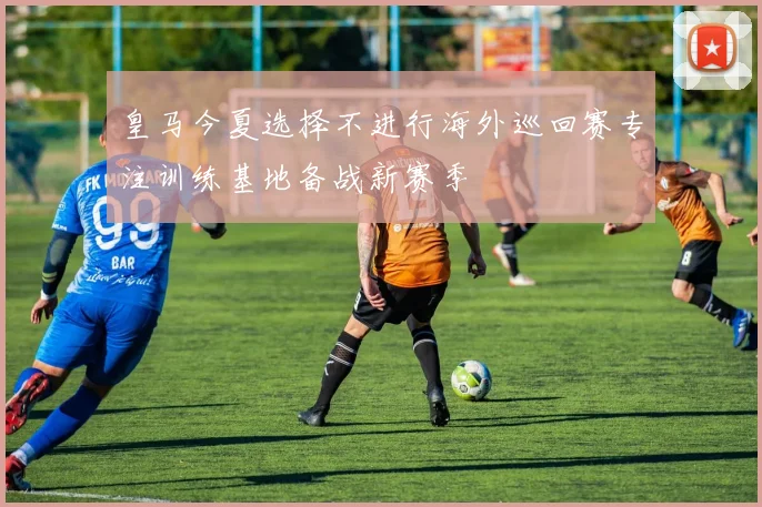 皇马今夏选择不进行海外巡回赛专注训练基地备战新赛季