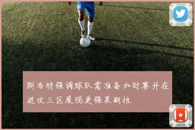 斯洛特强调球队需准备加时赛并在进攻三区展现更强果断性