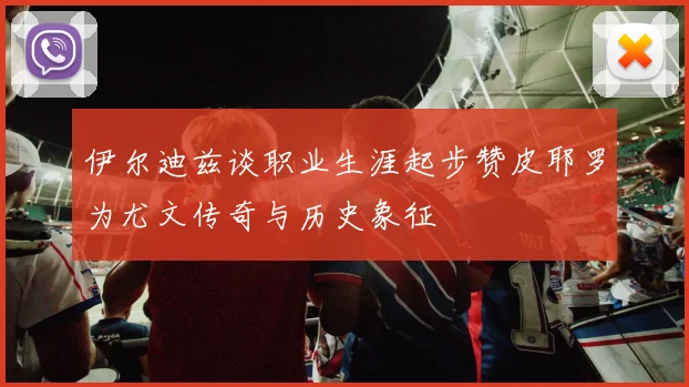 伊尔迪兹谈职业生涯起步赞皮耶罗为尤文传奇与历史象征