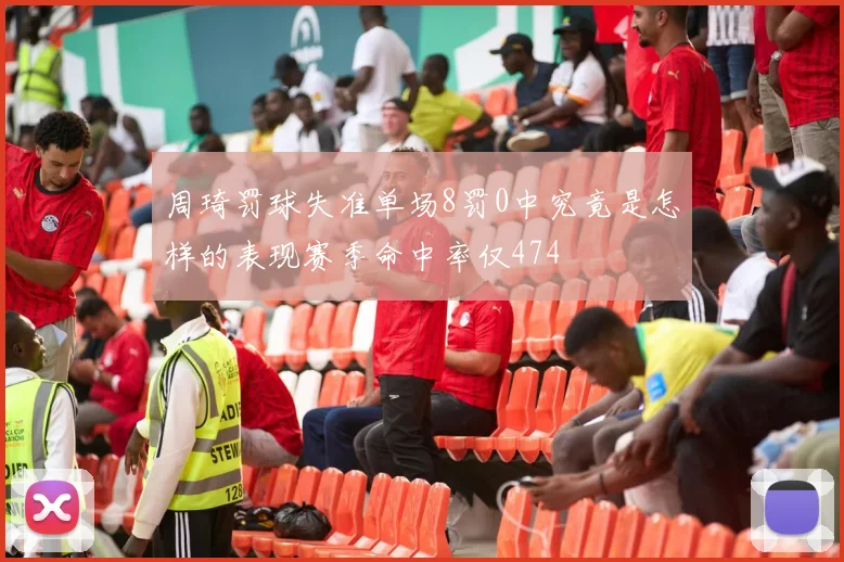 周琦罚球失准单场8罚0中究竟是怎样的表现赛季命中率仅474