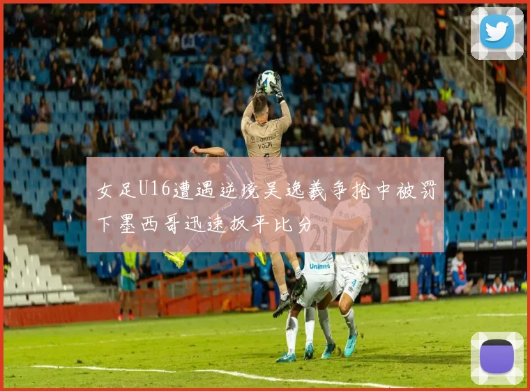 女足U16遭遇逆境吴逸羲争抢中被罚下墨西哥迅速扳平比分