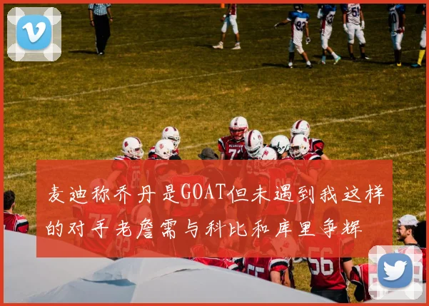 麦迪称乔丹是GOAT但未遇到我这样的对手老詹需与科比和库里争辉